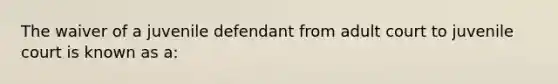 The waiver of a juvenile defendant from adult court to juvenile court is known as a: