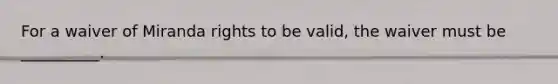 For a waiver of Miranda rights to be valid, the waiver must be __________.