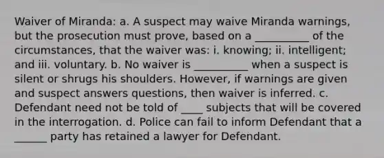 Waiver of Miranda: a. A suspect may waive Miranda warnings, but the prosecution must prove, based on a __________ of the circumstances, that the waiver was: i. knowing; ii. intelligent; and iii. voluntary. b. No waiver is __________ when a suspect is silent or shrugs his shoulders. However, if warnings are given and suspect answers questions, then waiver is inferred. c. Defendant need not be told of ____ subjects that will be covered in the interrogation. d. Police can fail to inform Defendant that a ______ party has retained a lawyer for Defendant.