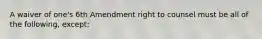 A waiver of one's 6th Amendment right to counsel must be all of the following, except: