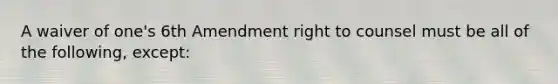 A waiver of one's 6th Amendment right to counsel must be all of the following, except: