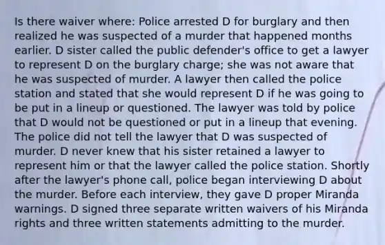 Is there waiver where: Police arrested D for burglary and then realized he was suspected of a murder that happened months earlier. D sister called the public defender's office to get a lawyer to represent D on the burglary charge; she was not aware that he was suspected of murder. A lawyer then called the police station and stated that she would represent D if he was going to be put in a lineup or questioned. The lawyer was told by police that D would not be questioned or put in a lineup that evening. The police did not tell the lawyer that D was suspected of murder. D never knew that his sister retained a lawyer to represent him or that the lawyer called the police station. Shortly after the lawyer's phone call, police began interviewing D about the murder. Before each interview, they gave D proper Miranda warnings. D signed three separate written waivers of his Miranda rights and three written statements admitting to the murder.