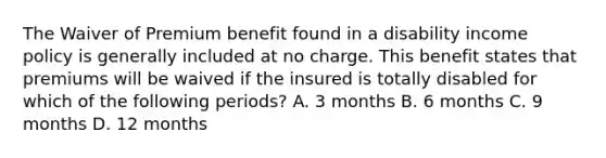 The Waiver of Premium benefit found in a disability income policy is generally included at no charge. This benefit states that premiums will be waived if the insured is totally disabled for which of the following periods? A. 3 months B. 6 months C. 9 months D. 12 months