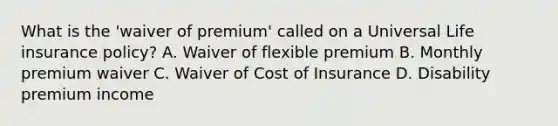 What is the 'waiver of premium' called on a Universal Life insurance policy? A. Waiver of flexible premium B. Monthly premium waiver C. Waiver of Cost of Insurance D. Disability premium income