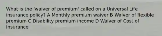 What is the 'waiver of premium' called on a Universal Life insurance policy? A Monthly premium waiver B Waiver of flexible premium C Disability premium income D Waiver of Cost of Insurance