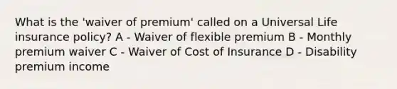 What is the 'waiver of premium' called on a Universal Life insurance policy? A - Waiver of flexible premium B - Monthly premium waiver C - Waiver of Cost of Insurance D - Disability premium income