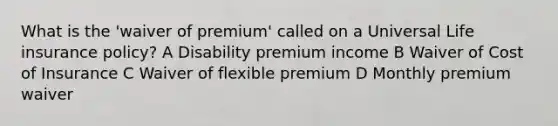 What is the 'waiver of premium' called on a Universal Life insurance policy? A Disability premium income B Waiver of Cost of Insurance C Waiver of flexible premium D Monthly premium waiver