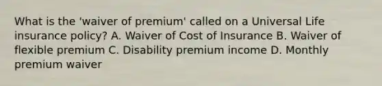 What is the 'waiver of premium' called on a Universal Life insurance policy? A. Waiver of Cost of Insurance B. Waiver of flexible premium C. Disability premium income D. Monthly premium waiver