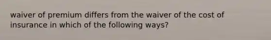 waiver of premium differs from the waiver of the cost of insurance in which of the following ways?