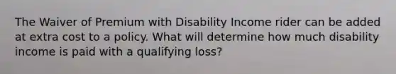 The Waiver of Premium with Disability Income rider can be added at extra cost to a policy. What will determine how much disability income is paid with a qualifying loss?