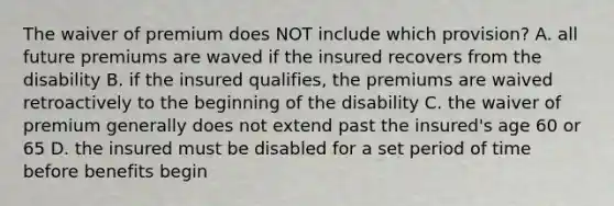 The waiver of premium does NOT include which provision? A. all future premiums are waved if the insured recovers from the disability B. if the insured qualifies, the premiums are waived retroactively to the beginning of the disability C. the waiver of premium generally does not extend past the insured's age 60 or 65 D. the insured must be disabled for a set period of time before benefits begin