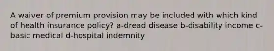 A waiver of premium provision may be included with which kind of health insurance policy? a-dread disease b-disability income c-basic medical d-hospital indemnity