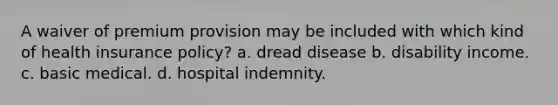 A waiver of premium provision may be included with which kind of health insurance policy? a. dread disease b. disability income. c. basic medical. d. hospital indemnity.