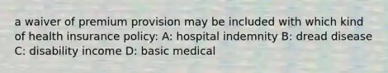 a waiver of premium provision may be included with which kind of health insurance policy: A: hospital indemnity B: dread disease C: disability income D: basic medical