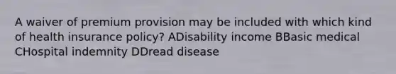 A waiver of premium provision may be included with which kind of health insurance policy? ADisability income BBasic medical CHospital indemnity DDread disease