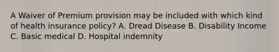 A Waiver of Premium provision may be included with which kind of health insurance policy? A. Dread Disease B. Disability Income C. Basic medical D. Hospital indemnity