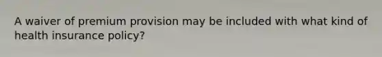 A waiver of premium provision may be included with what kind of health insurance policy?