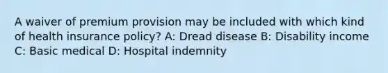 A waiver of premium provision may be included with which kind of health insurance policy? A: Dread disease B: Disability income C: Basic medical D: Hospital indemnity