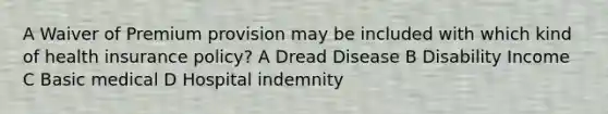 A Waiver of Premium provision may be included with which kind of health insurance policy? A Dread Disease B Disability Income C Basic medical D Hospital indemnity