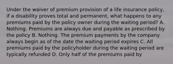 Under the waiver of premium provision of a life insurance policy, if a disability proves total and permanent, what happens to any premiums paid by the policy owner during the waiting period? A. Nothing. Premiums are always due and payable as prescribed by the policy B. Nothing. The premium payments by the company always begin as of the date the waiting period expires C. All premiums paid by the policyholder during the waiting period are typically refunded D. Only half of the premiums paid by