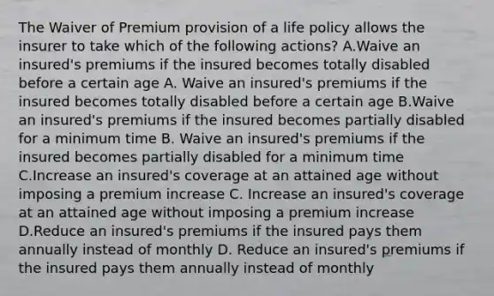 The Waiver of Premium provision of a life policy allows the insurer to take which of the following actions? A.Waive an insured's premiums if the insured becomes totally disabled before a certain age A. Waive an insured's premiums if the insured becomes totally disabled before a certain age B.Waive an insured's premiums if the insured becomes partially disabled for a minimum time B. Waive an insured's premiums if the insured becomes partially disabled for a minimum time C.Increase an insured's coverage at an attained age without imposing a premium increase C. Increase an insured's coverage at an attained age without imposing a premium increase D.Reduce an insured's premiums if the insured pays them annually instead of monthly D. Reduce an insured's premiums if the insured pays them annually instead of monthly