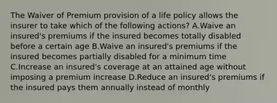 The Waiver of Premium provision of a life policy allows the insurer to take which of the following actions? A.Waive an insured's premiums if the insured becomes totally disabled before a certain age B.Waive an insured's premiums if the insured becomes partially disabled for a minimum time C.Increase an insured's coverage at an attained age without imposing a premium increase D.Reduce an insured's premiums if the insured pays them annually instead of monthly