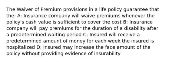 The Waiver of Premium provisions in a life policy guarantee that the: A: Insurance company will waive premiums whenever the policy's cash value is sufficient to cover the cost B: Insurance company will pay premiums for the duration of a disability after a predetermined waiting period C: Insured will receive a predetermined amount of money for each week the insured is hospitalized D: Insured may increase the face amount of the policy without providing evidence of insurability