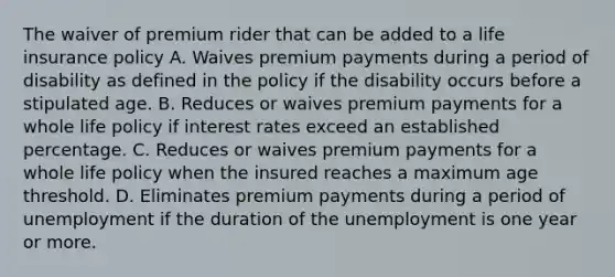 The waiver of premium rider that can be added to a life insurance policy A. Waives premium payments during a period of disability as defined in the policy if the disability occurs before a stipulated age. B. Reduces or waives premium payments for a whole life policy if interest rates exceed an established percentage. C. Reduces or waives premium payments for a whole life policy when the insured reaches a maximum age threshold. D. Eliminates premium payments during a period of unemployment if the duration of the unemployment is one year or more.