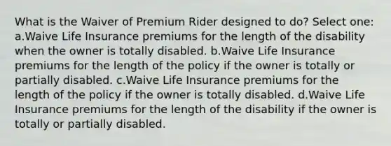 What is the Waiver of Premium Rider designed to do? Select one: a.Waive Life Insurance premiums for the length of the disability when the owner is totally disabled. b.Waive Life Insurance premiums for the length of the policy if the owner is totally or partially disabled. c.Waive Life Insurance premiums for the length of the policy if the owner is totally disabled. d.Waive Life Insurance premiums for the length of the disability if the owner is totally or partially disabled.