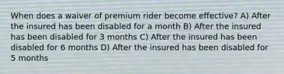 When does a waiver of premium rider become effective? A) After the insured has been disabled for a month B) After the insured has been disabled for 3 months C) After the insured has been disabled for 6 months D) After the insured has been disabled for 5 months