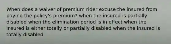 When does a waiver of premium rider excuse the insured from paying the policy's premium? when the insured is partially disabled when the elimination period is in effect when the insured is either totally or partially disabled when the insured is totally disabled