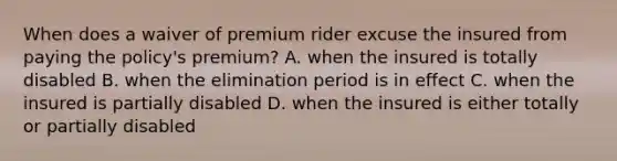 When does a waiver of premium rider excuse the insured from paying the policy's premium? A. when the insured is totally disabled B. when the elimination period is in effect C. when the insured is partially disabled D. when the insured is either totally or partially disabled