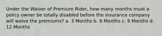 Under the Waiver of Premium Rider, how many months must a policy owner be totally disabled before the insurance company will waive the premiums? a. 3 Months b. 6 Months c. 9 Months d. 12 Months