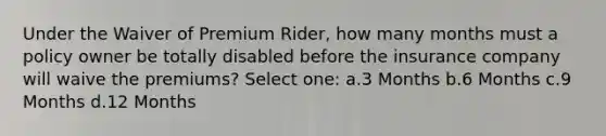 Under the Waiver of Premium Rider, how many months must a policy owner be totally disabled before the insurance company will waive the premiums? Select one: a.3 Months b.6 Months c.9 Months d.12 Months