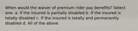 When would the waiver of premium rider pay benefits? Select one: a. If the insured is partially disabled b. If the insured is totally disabled c. If the insured is totally and permanently disabled d. All of the above