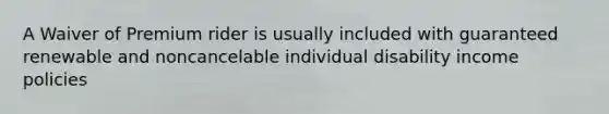 A Waiver of Premium rider is usually included with guaranteed renewable and noncancelable individual disability income policies