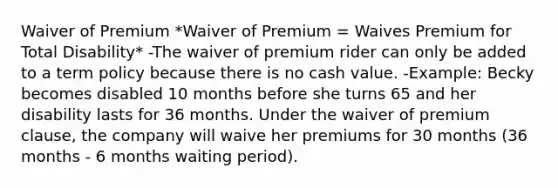 Waiver of Premium *Waiver of Premium = Waives Premium for Total Disability* -The waiver of premium rider can only be added to a term policy because there is no cash value. -Example: Becky becomes disabled 10 months before she turns 65 and her disability lasts for 36 months. Under the waiver of premium clause, the company will waive her premiums for 30 months (36 months - 6 months waiting period).