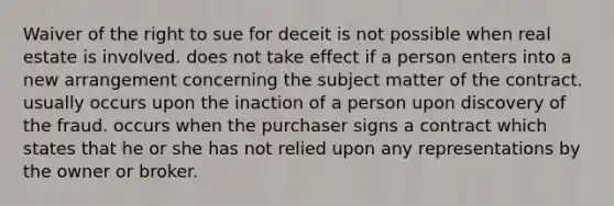 Waiver of the right to sue for deceit is not possible when real estate is involved. does not take effect if a person enters into a new arrangement concerning the subject matter of the contract. usually occurs upon the inaction of a person upon discovery of the fraud. occurs when the purchaser signs a contract which states that he or she has not relied upon any representations by the owner or broker.