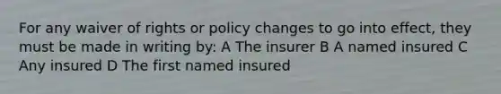 For any waiver of rights or policy changes to go into effect, they must be made in writing by: A The insurer B A named insured C Any insured D The first named insured