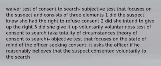 waiver test of consent to search- subjective test that focuses on the suspect and consists of three elements 1 did the suspect know she had the right to refuse consent 2 did she intend to give up the right 3 did she give it up voluntarily voluntariness test of consent to search (aka totality of circumstances theory of consent to search)- objective test that focuses on the state of mind of the officer seeking consent. it asks the officer if he reasonably believes that the suspect consented voluntarily to the search