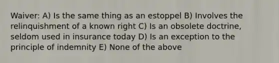 Waiver: A) Is the same thing as an estoppel B) Involves the relinquishment of a known right C) Is an obsolete doctrine, seldom used in insurance today D) Is an exception to the principle of indemnity E) None of the above