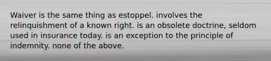 Waiver is the same thing as estoppel. involves the relinquishment of a known right. is an obsolete doctrine, seldom used in insurance today. is an exception to the principle of indemnity. none of the above.