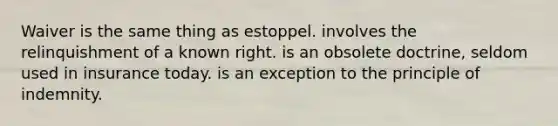 Waiver is the same thing as estoppel. involves the relinquishment of a known right. is an obsolete doctrine, seldom used in insurance today. is an exception to the principle of indemnity.