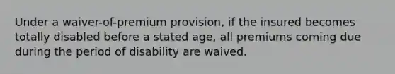 Under a waiver-of-premium provision, if the insured becomes totally disabled before a stated age, all premiums coming due during the period of disability are waived.