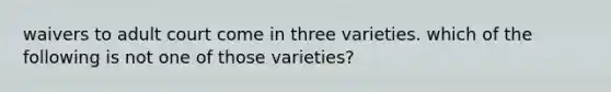 waivers to adult court come in three varieties. which of the following is not one of those varieties?