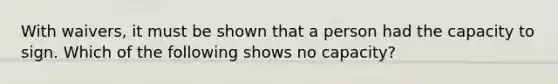 With waivers, it must be shown that a person had the capacity to sign. Which of the following shows no capacity?