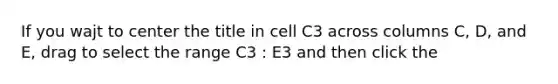 If you wajt to center the title in cell C3 across columns C, D, and E, drag to select the range C3 : E3 and then click the