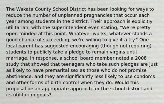 The Wakata County School District has been looking for ways to reduce the number of unplanned pregnancies that occur each year among students in the district. Their approach is explicitly utilitarian, with the superintendent even stating, "We're pretty open-minded at this point. Whatever works, whatever stands a good chance of succeeding, we're willing to give it a try." One local parent has suggested encouraging (though not requiring) students to publicly take a pledge to remain virgins until marriage. In response, a school board member noted a 2008 study that showed that teenagers who take such pledges are just as likely to have premarital sex as those who do not promise abstinence, and they are significantly less likely to use condoms and other forms of birth control when they do. Would this proposal be an appropriate approach for the school district and its utilitarian goals?