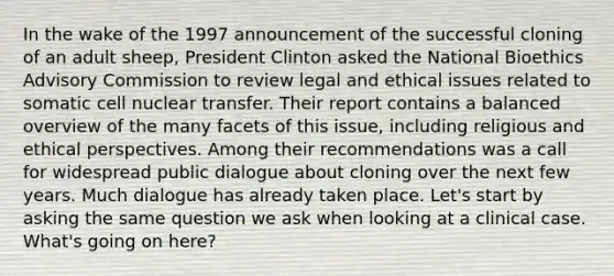 In the wake of the 1997 announcement of the successful cloning of an adult sheep, President Clinton asked the National Bioethics Advisory Commission to review legal and ethical issues related to somatic cell nuclear transfer. Their report contains a balanced overview of the many facets of this issue, including religious and ethical perspectives. Among their recommendations was a call for widespread public dialogue about cloning over the next few years. Much dialogue has already taken place. Let's start by asking the same question we ask when looking at a clinical case. What's going on here?