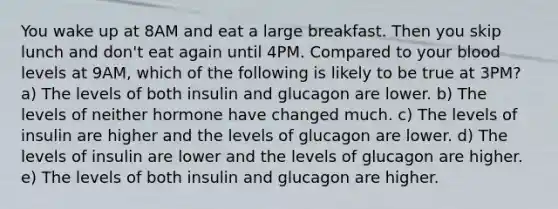 You wake up at 8AM and eat a large breakfast. Then you skip lunch and don't eat again until 4PM. Compared to your blood levels at 9AM, which of the following is likely to be true at 3PM? a) The levels of both insulin and glucagon are lower. b) The levels of neither hormone have changed much. c) The levels of insulin are higher and the levels of glucagon are lower. d) The levels of insulin are lower and the levels of glucagon are higher. e) The levels of both insulin and glucagon are higher.